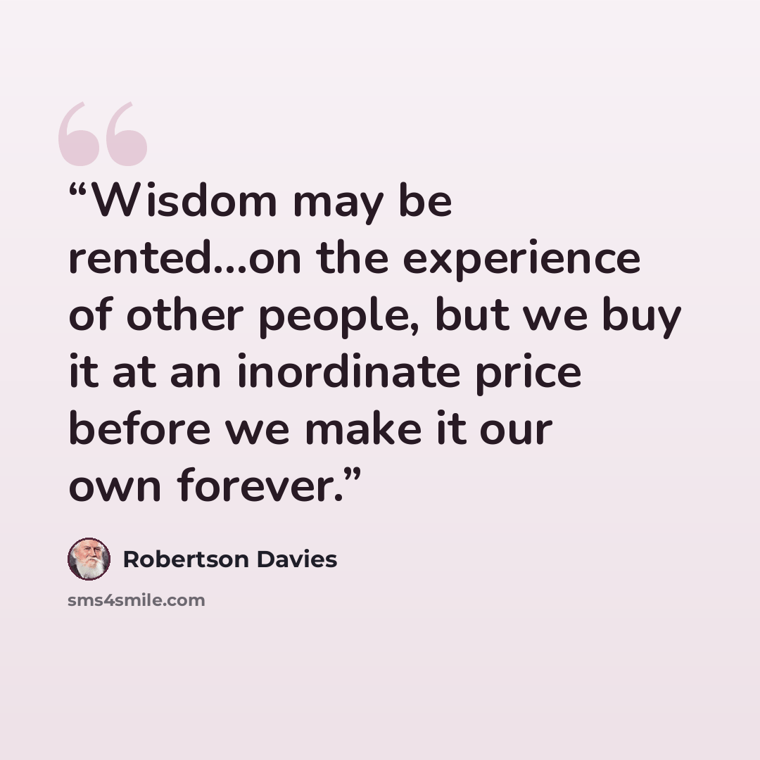 “Wisdom may be rented...on the experience of other people, but we buy it at an inordinate price before we make it our own forever.” quote by Robertson Davies