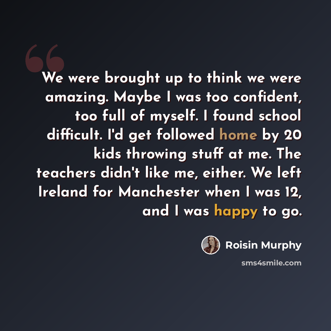 “We were brought up to think we were amazing. Maybe I was too confident, too full of myself. I found school difficult. I'd get followed home by 20 kids throwing stuff at me. The teachers didn't like me, either. We left Ireland for Manchester when I was 12, and I was happy to go.” quote by Roisin Murphy