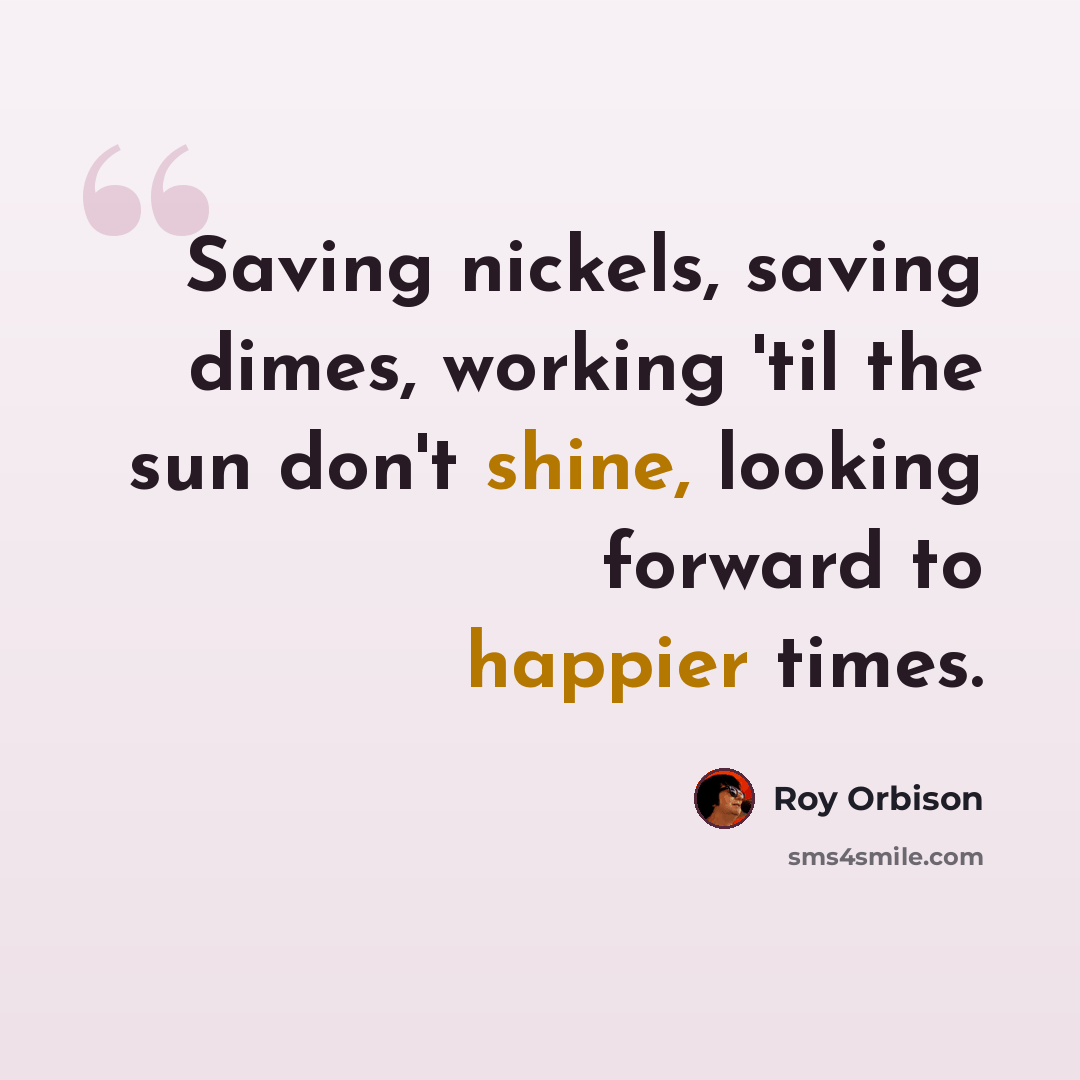“Saving nickels, saving dimes, working 'til the sun don't shine, looking forward to happier times.” quote by Roy Orbison