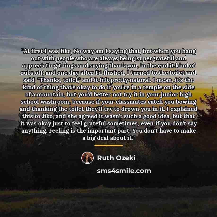 “At first I was like, No way am I saying that, but when you hang out with people who are always being supergrateful and appreciating things and saying thank you, in the end it kind of rubs off, and one day after I'd flushed, I turned to the toilet and said, "Thanks, toilet," and it felt pretty…” quote by Ruth Ozeki