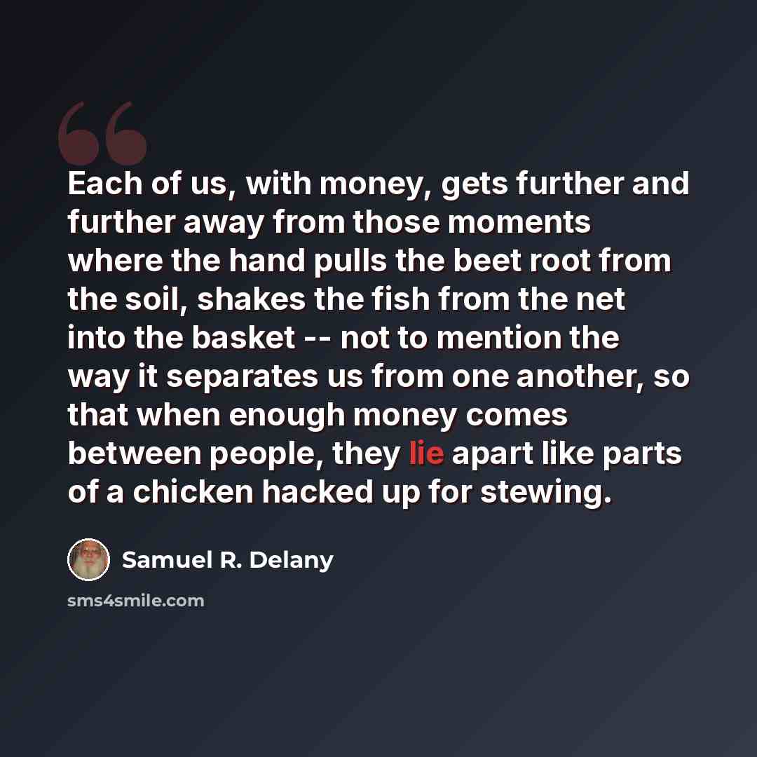 “Each of us, with money, gets further and further away from those moments where the hand pulls the beet root from the soil, shakes the fish from the net into the basket -- not to mention the way it separates us from one another, so that when enough money comes between people, they lie apart like…” quote by Samuel R. Delany