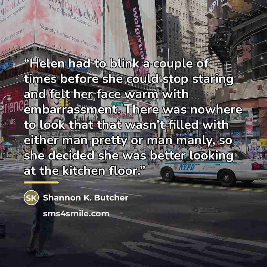 “Helen had to blink a couple of times before she could stop staring and felt her face warm with embarrassment. There was nowhere to look that that wasn't filled with either man pretty or man manly, so she decided she was better looking at the kitchen floor.” quote by shannon k. butcher