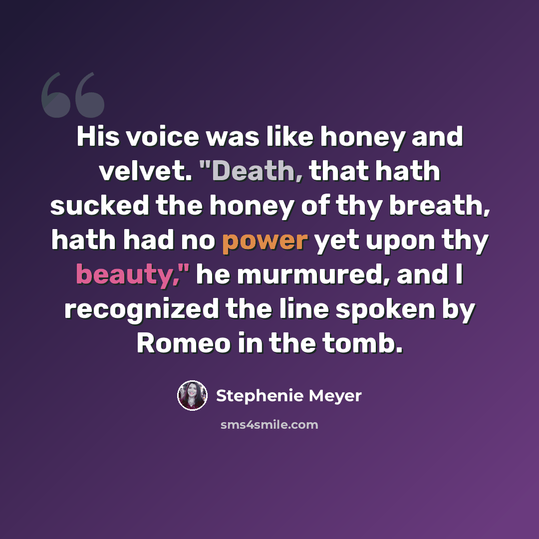 “His voice was like honey and velvet. "Death, that hath sucked the honey of thy breath, hath had no power yet upon thy beauty," he murmured, and I recognized the line spoken by Romeo in the tomb.” quote by Stephenie Meyer