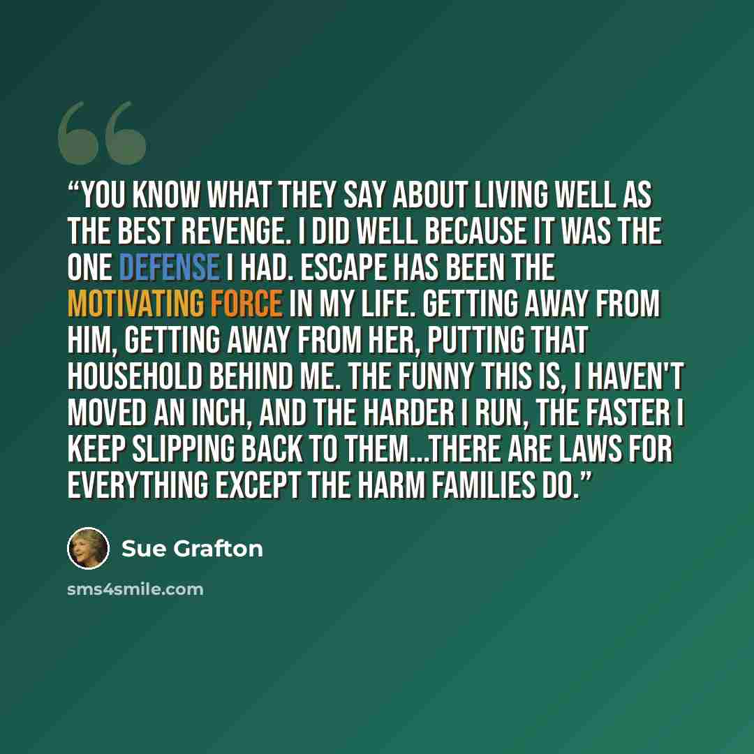 “You know what they say about living well as the best revenge. I did well because it was the one defense I had. Escape has been the motivating force in my life. Getting away from him, getting away from her, putting that household behind me. The funny this is, I haven't moved an inch, and the harder…” quote by Sue Grafton