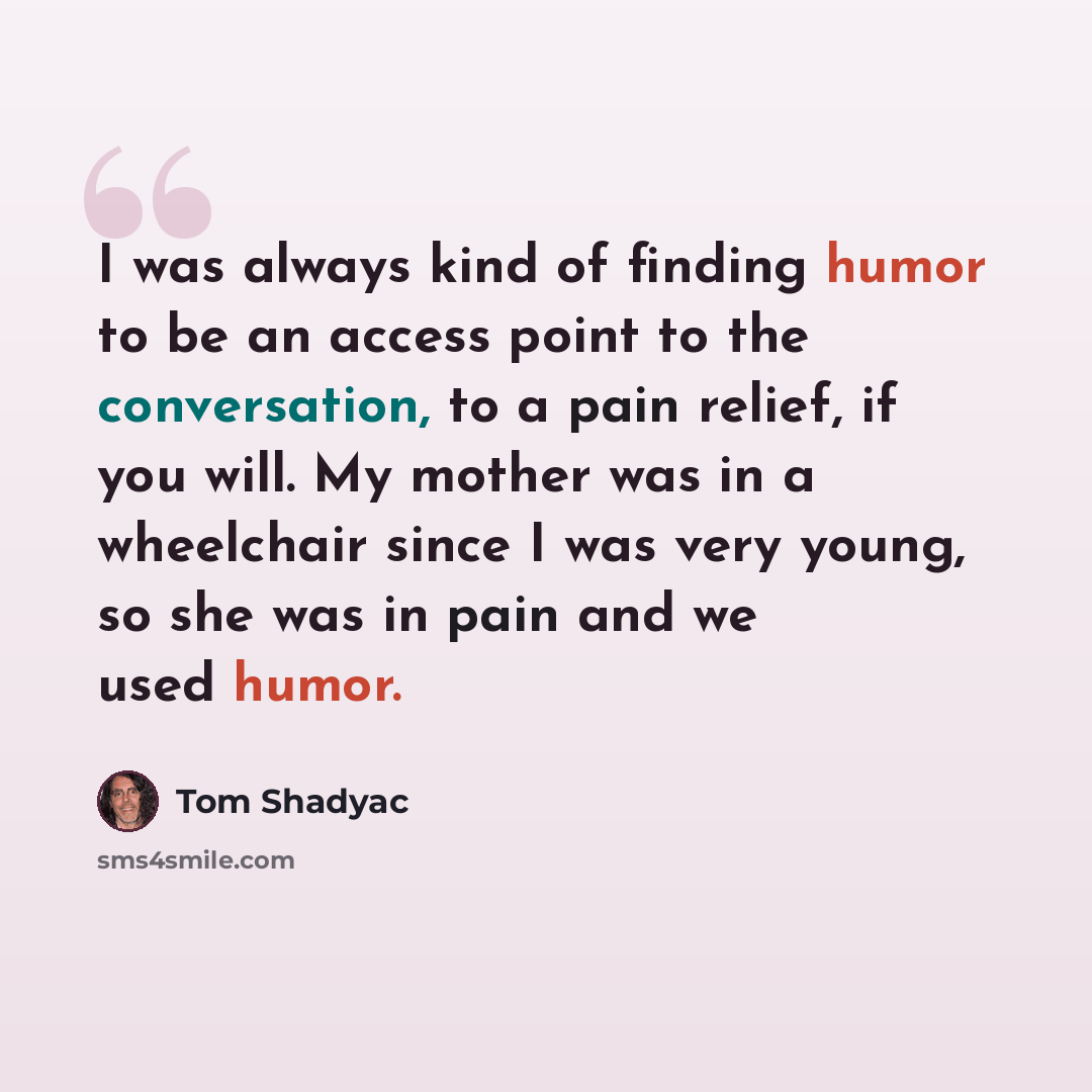 “I was always kind of finding humor to be an access point to the conversation, to a pain relief, if you will. My mother was in a wheelchair since I was very young, so she was in pain and we used humor.” quote by Tom Shadyac