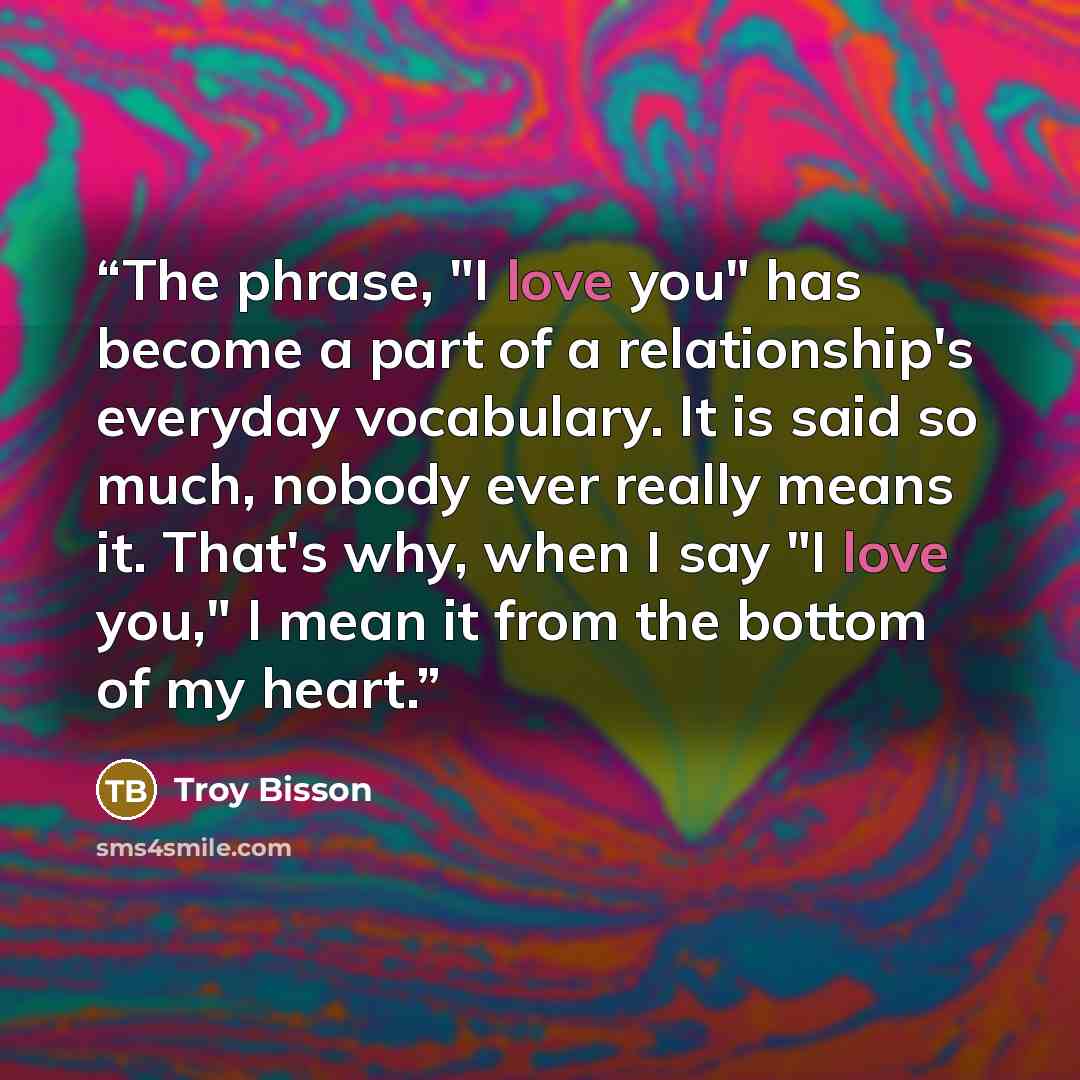 “The phrase, "I love you" has become a part of a relationship's everyday vocabulary. It is said so much, nobody ever really means it. That's why, when I say "I love you," I mean it from the bottom of my heart.” quote by Troy Bisson