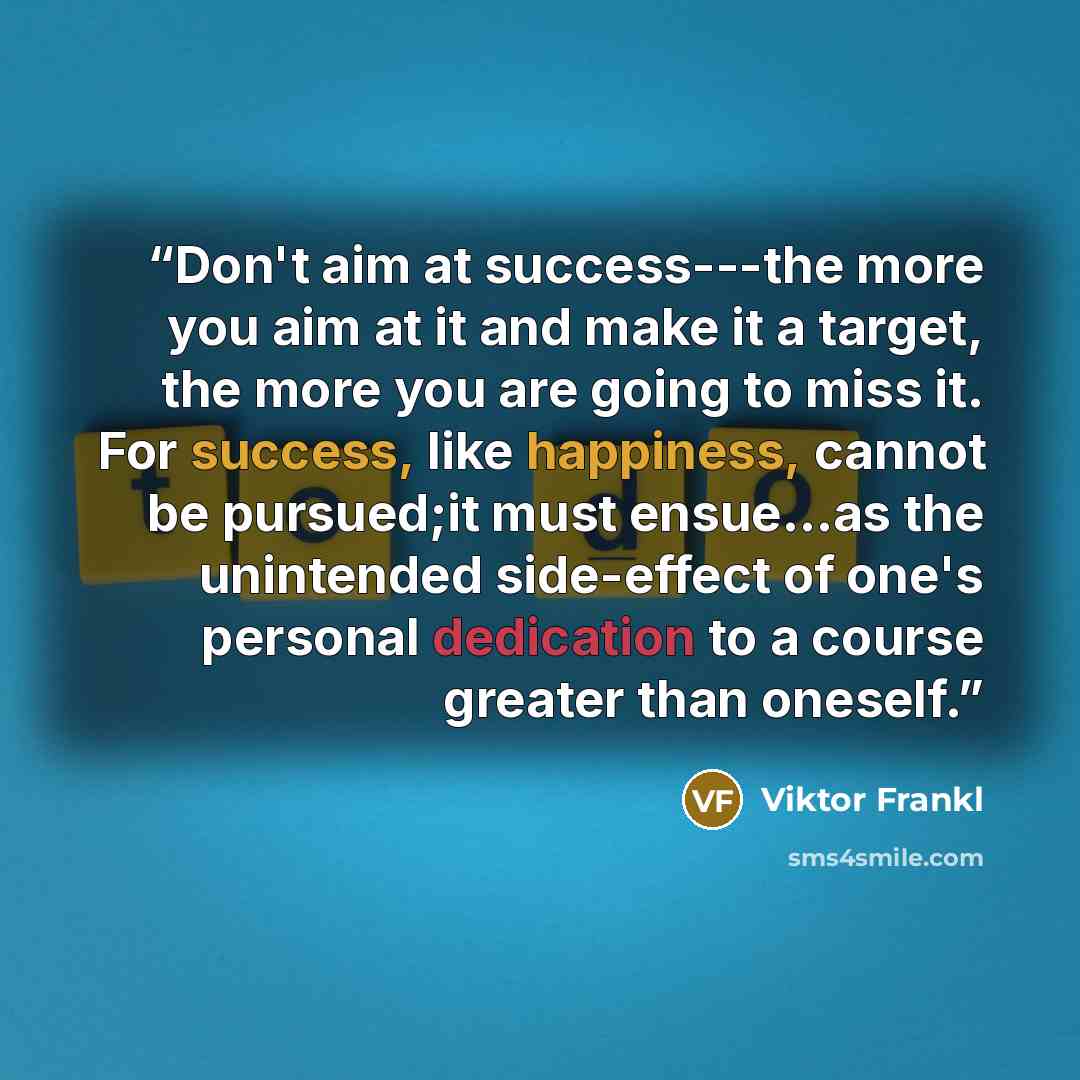 “Don't aim at success---the more you aim at it and make it a target, the more you are going to miss it. For success, like happiness, cannot be pursued;it must ensue...as the unintended side-effect of one's personal dedication to a course greater than oneself.” quote by viktor frankl