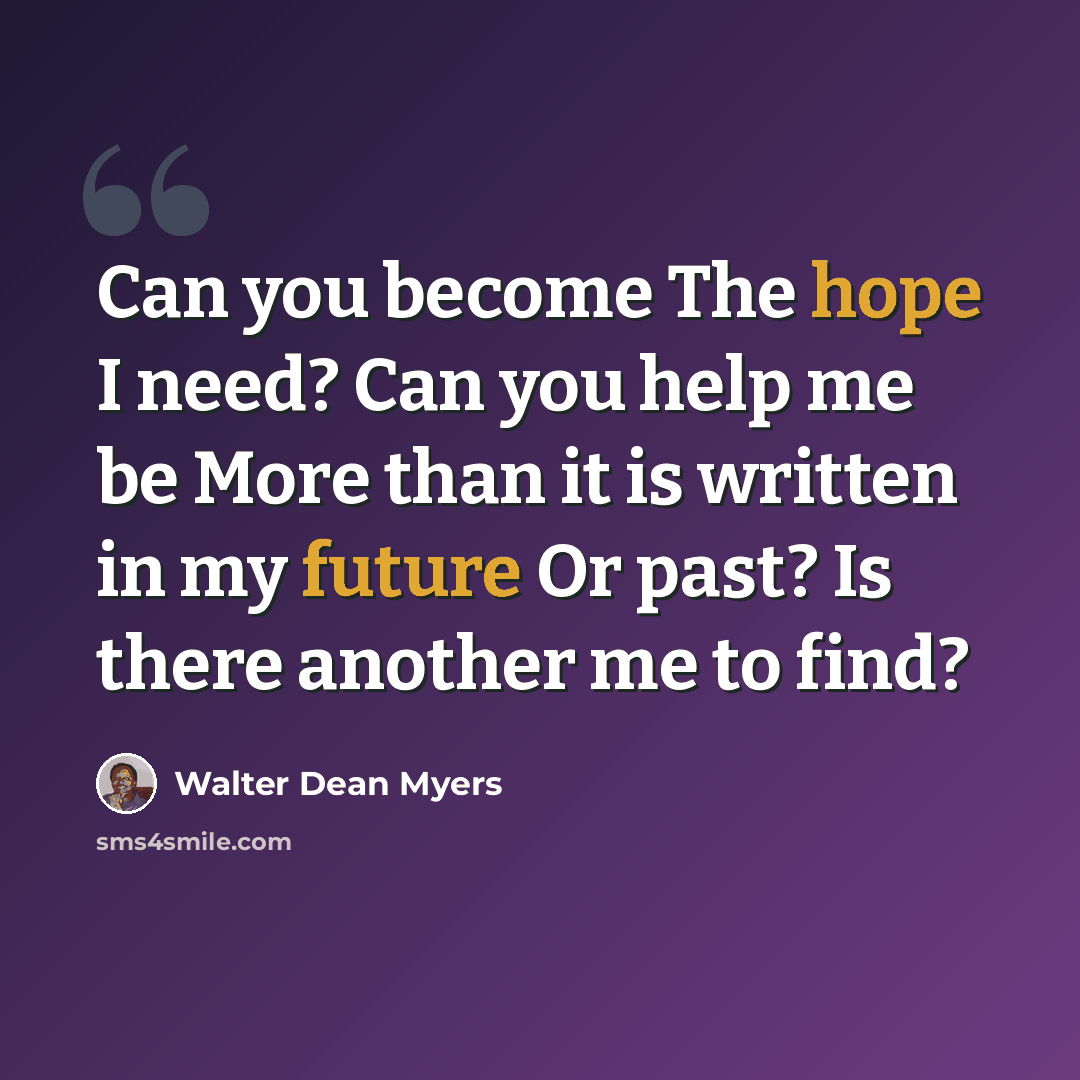 “Can you become The hope I need? Can you help me be More than it is written in my future Or past? Is there another me to find?” quote by Walter Dean Myers