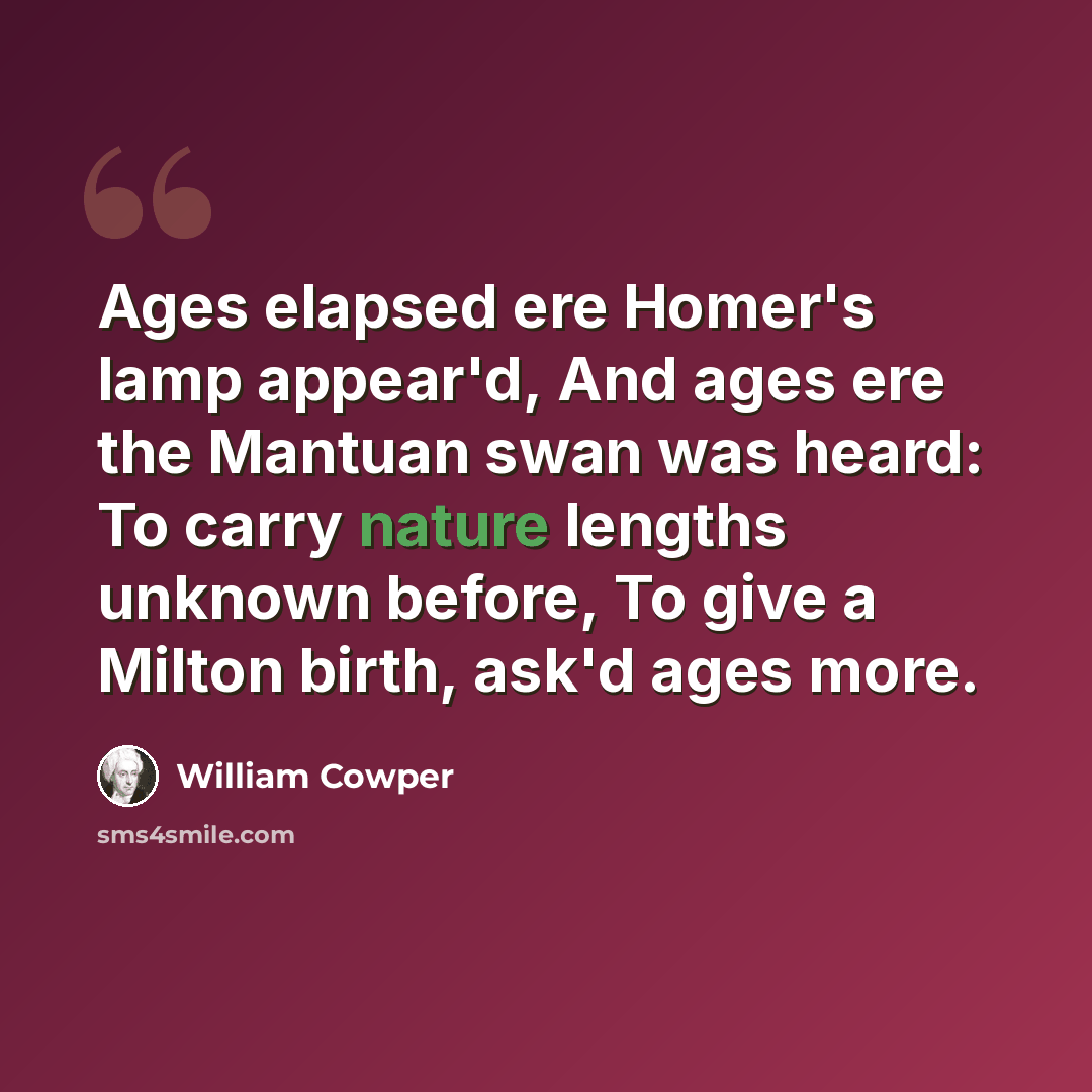“Ages elapsed ere Homer's lamp appear'd, And ages ere the Mantuan swan was heard: To carry nature lengths unknown before, To give a Milton birth, ask'd ages more.” quote by William Cowper