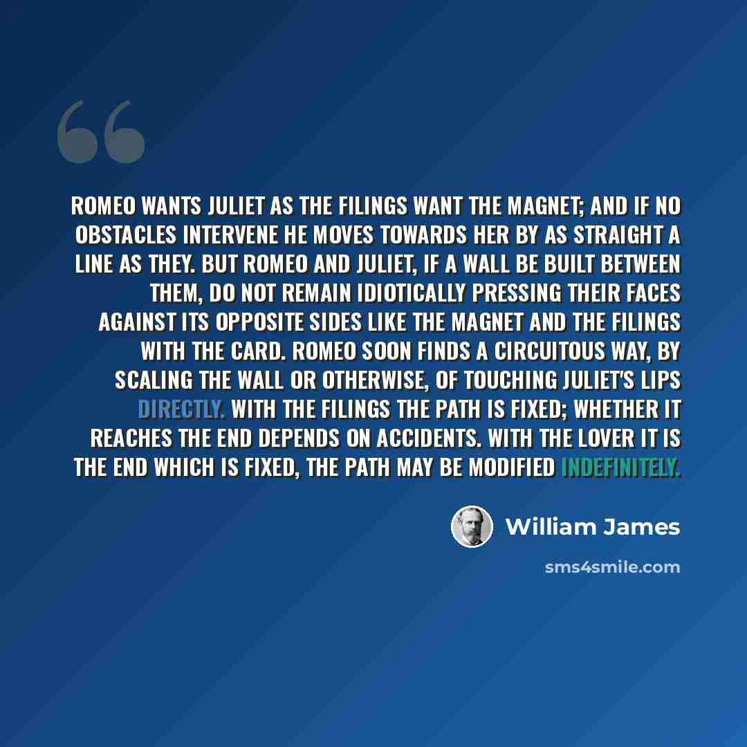 “Romeo wants Juliet as the filings want the magnet; and if no obstacles intervene he moves towards her by as straight a line as they. But Romeo and Juliet, if a wall be built between them, do not remain idiotically pressing their faces against its opposite sides like the magnet and the filings with…” quote by William James