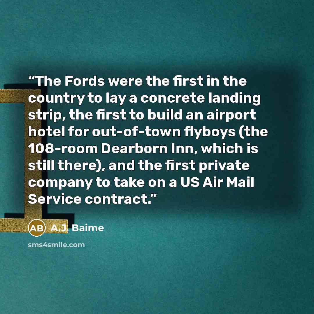 “The Fords were the first in the country to lay a concrete landing strip, the first to build an airport hotel for out-of-town flyboys (the 108-room Dearborn Inn, which is still there), and the first private company to take on a US Air Mail Service contract.” quote by A.J. Baime
