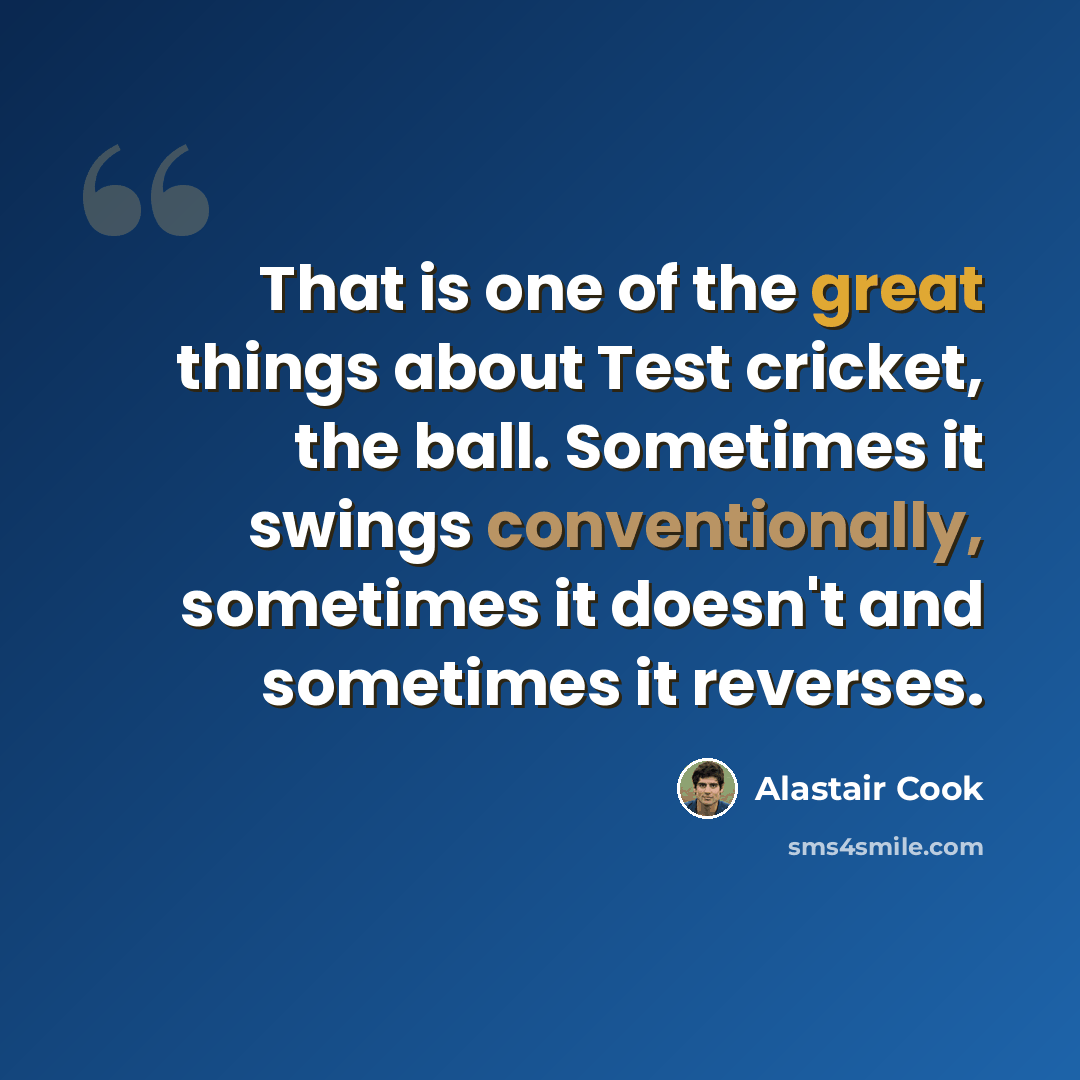 “That is one of the great things about Test cricket, the ball. Sometimes it swings conventionally, sometimes it doesn't and sometimes it reverses.” quote by Alastair Cook