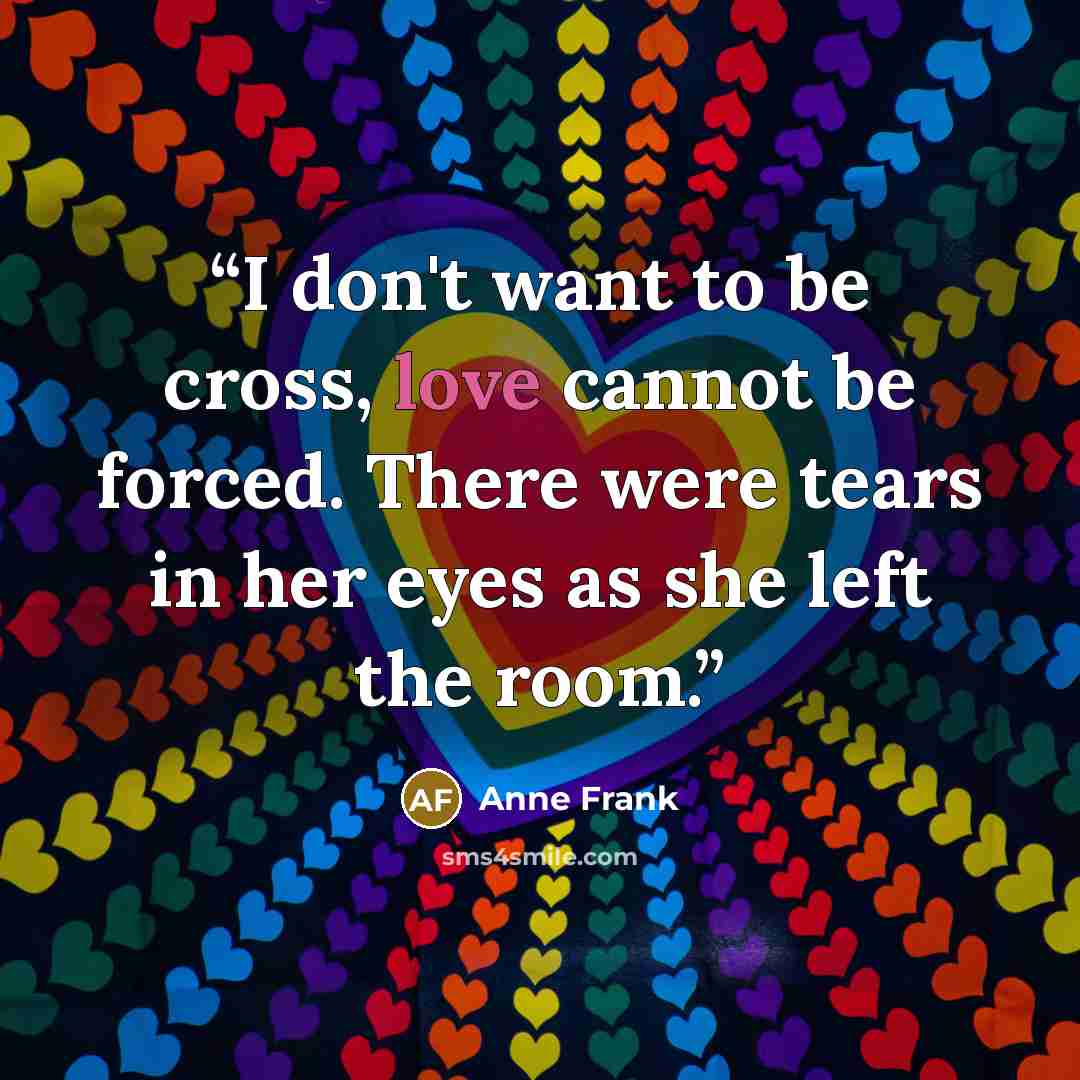 “I don't want to be cross, love cannot be forced. There were tears in her eyes as she left the room.” quote by Anne Frank