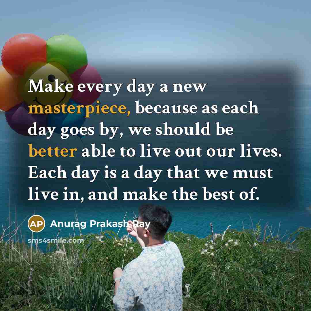 “Make every day a new masterpiece, because as each day goes by, we should be better able to live out our lives. Each day is a day that we must live in, and make the best of.” quote by Anurag Prakash Ray