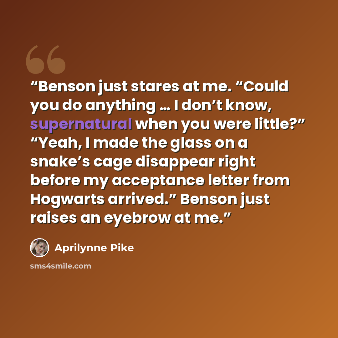 “Benson just stares at me. “Could you do anything … I don’t know, supernatural when you were little?” “Yeah, I made the glass on a snake’s cage disappear right before my acceptance letter from Hogwarts arrived.” Benson just raises an eyebrow at me.” quote by Aprilynne Pike