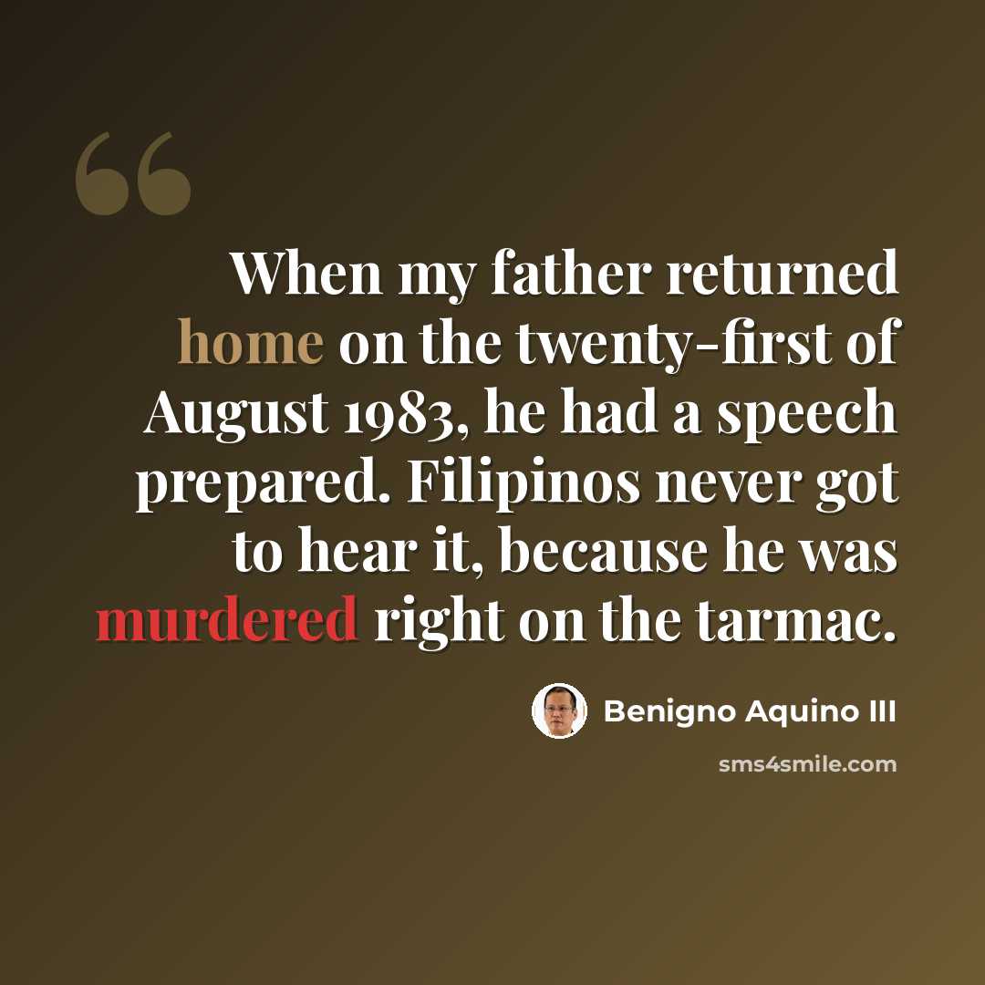 “When my father returned home on the twenty-first of August 1983, he had a speech prepared. Filipinos never got to hear it, because he was murdered right on the tarmac.” quote by Benigno Aquino III