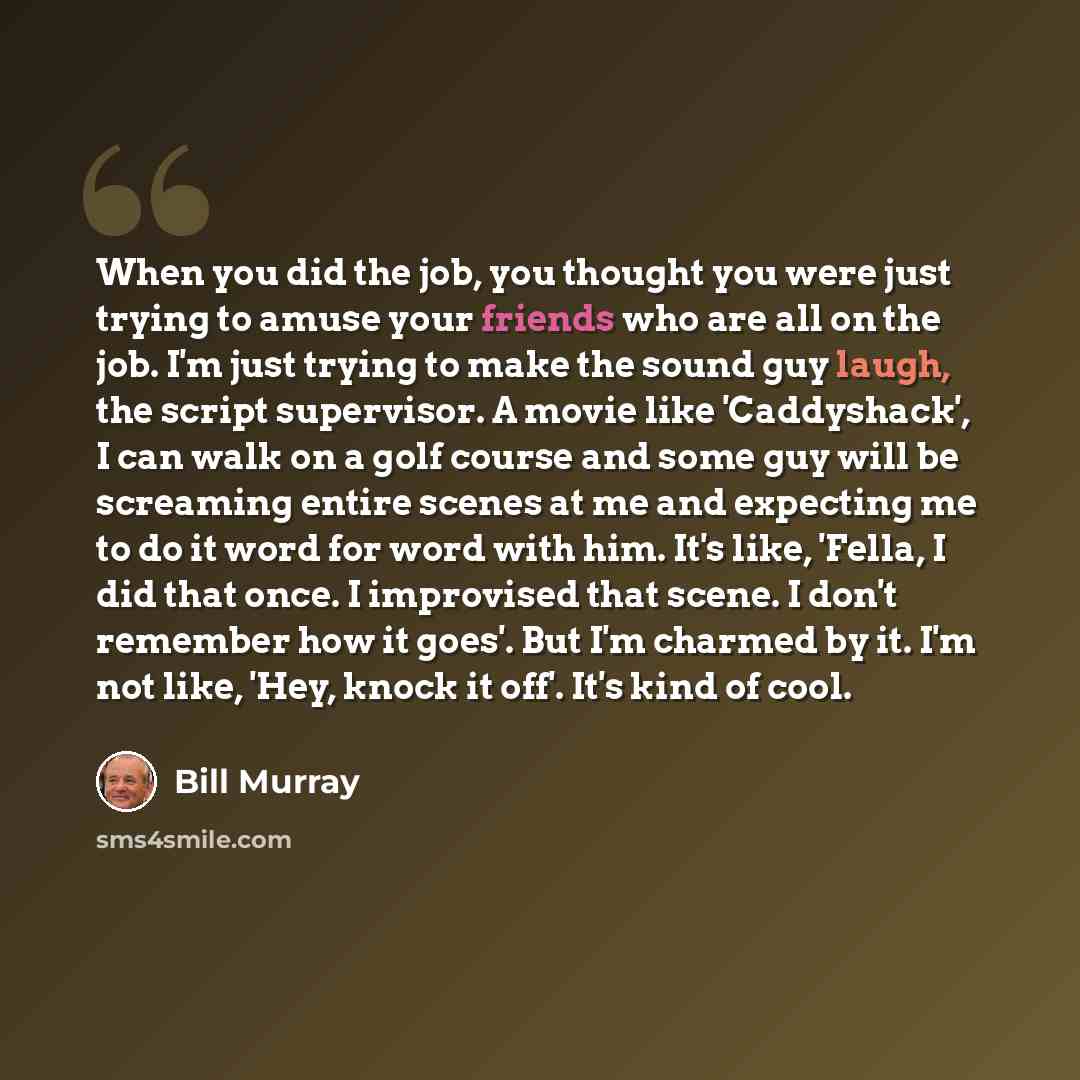 “When you did the job, you thought you were just trying to amuse your friends who are all on the job. I'm just trying to make the sound guy laugh, the script supervisor. A movie like 'Caddyshack', I can walk on a golf course and some guy will be screaming entire scenes at me and expecting me to do…” quote by Bill Murray