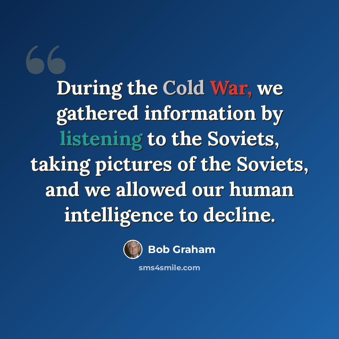 “During the Cold War, we gathered information by listening to the Soviets, taking pictures of the Soviets, and we allowed our human intelligence to decline.” quote by Bob Graham