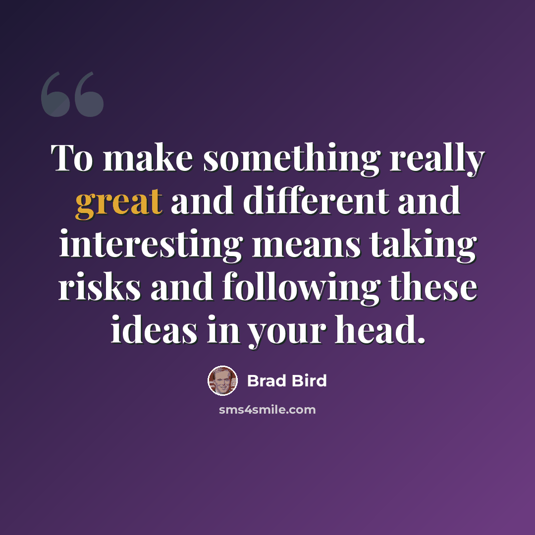 “To make something really great and different and interesting means taking risks and following these ideas in your head.” quote by Brad Bird