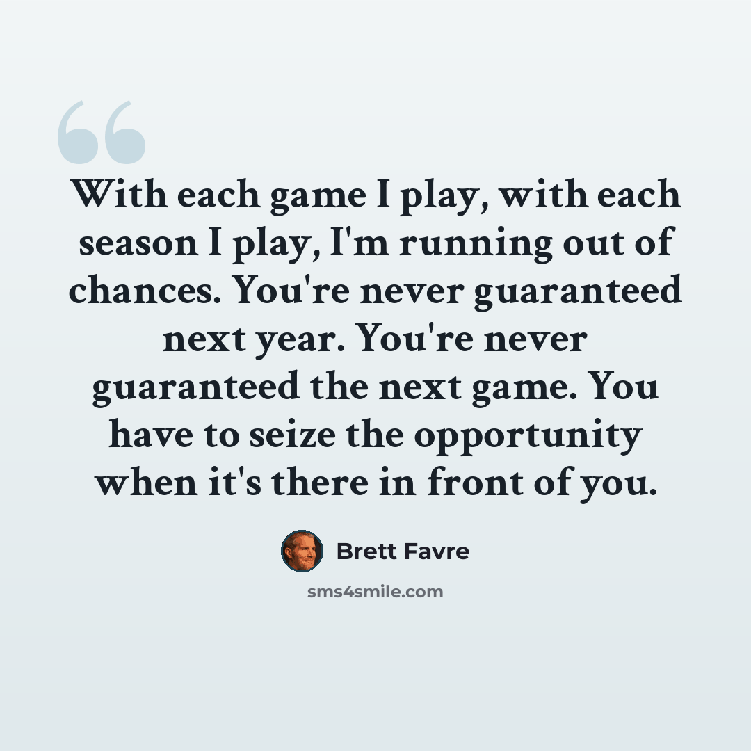 “With each game I play, with each season I play, I'm running out of chances. You're never guaranteed next year. You're never guaranteed the next game. You have to seize the opportunity when it's there in front of you.” quote by Brett Favre
