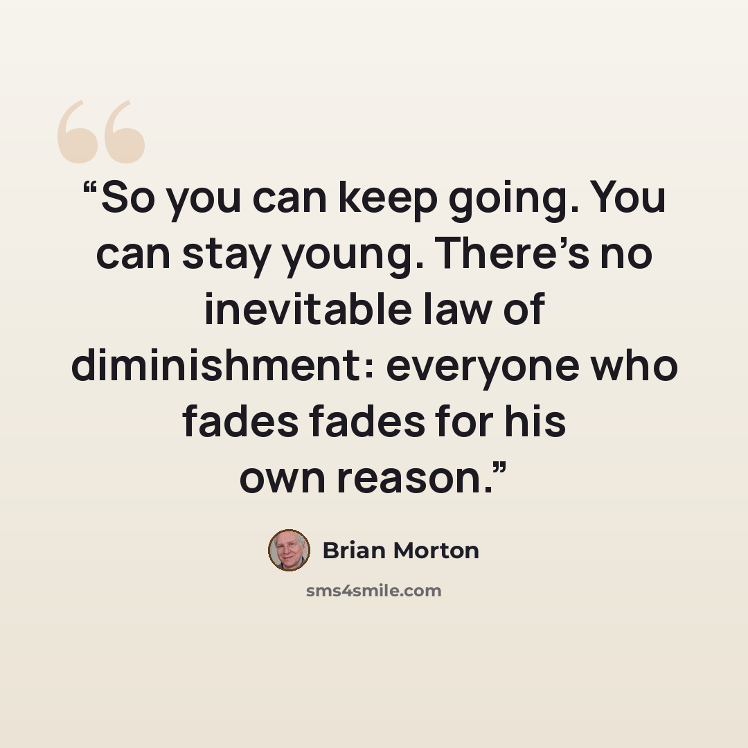 “So you can keep going. You can stay young. There's no inevitable law of diminishment: everyone who fades fades for his own reason.” quote by Brian Morton