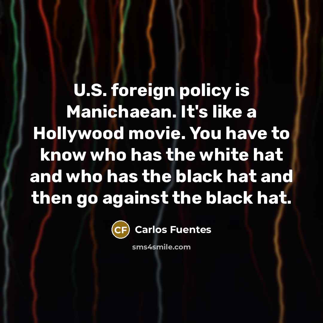 “U.S. foreign policy is Manichaean. It's like a Hollywood movie. You have to know who has the white hat and who has the black hat and then go against the black hat.” quote by Carlos Fuentes