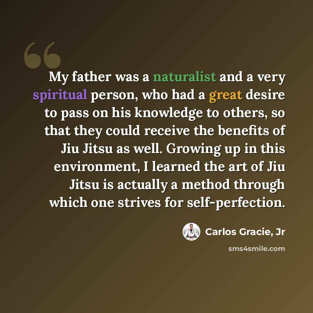 “My father was a naturalist and a very spiritual person, who had a great desire to pass on his knowledge to others, so that they could receive the benefits of Jiu Jitsu as well. Growing up in this environment, I learned the art of Jiu Jitsu is actually a method through which one strives for…” quote by Carlos Gracie, Jr