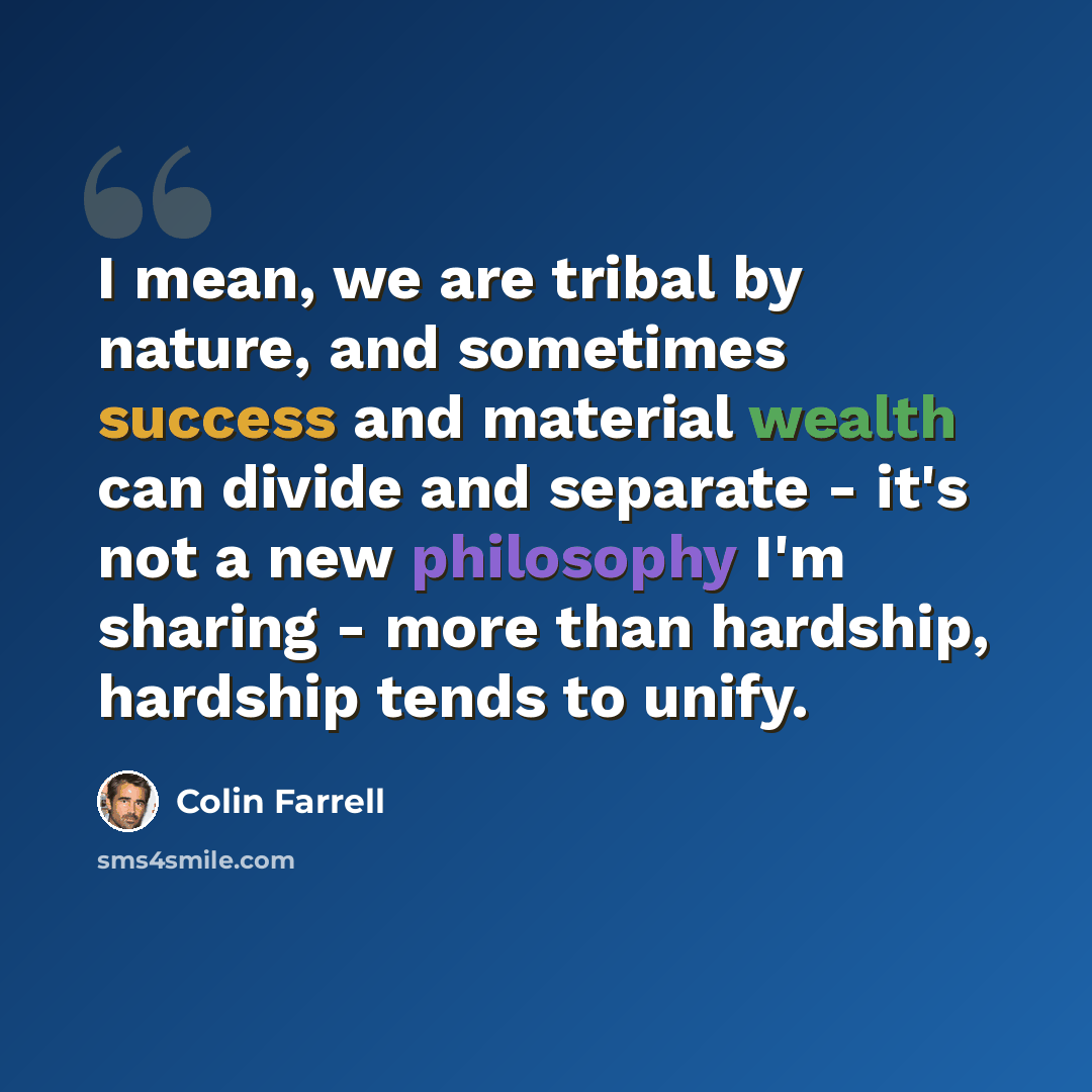 “I mean, we are tribal by nature, and sometimes success and material wealth can divide and separate - it's not a new philosophy I'm sharing - more than hardship, hardship tends to unify.” quote by Colin Farrell