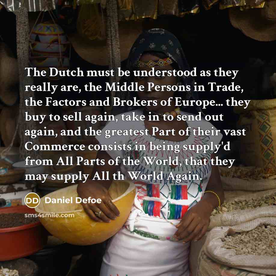 “The Dutch must be understood as they really are, the Middle Persons in Trade, the Factors and Brokers of Europe... they buy to sell again, take in to send out again, and the greatest Part of their vast Commerce consists in being supply'd from All Parts of the World, that they may supply All th…” quote by Daniel Defoe