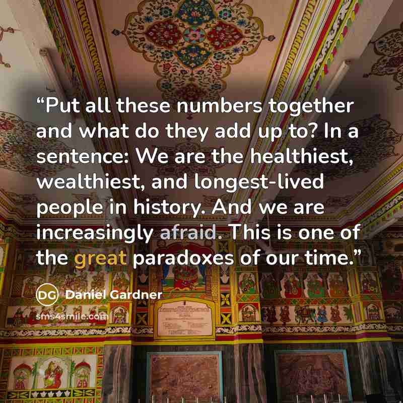 “Put all these numbers together and what do they add up to? In a sentence: We are the healthiest, wealthiest, and longest-lived people in history. And we are increasingly afraid. This is one of the great paradoxes of our time.” quote by Daniel Gardner