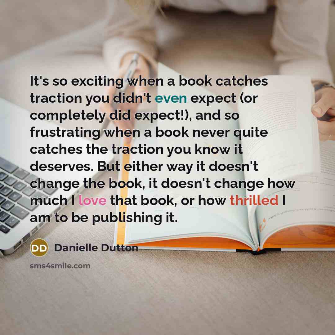 “It's so exciting when a book catches traction you didn't even expect (or completely did expect!), and so frustrating when a book never quite catches the traction you know it deserves. But either way it doesn't change the book, it doesn't change how much I love that book, or how thrilled I am to be…” quote by Danielle Dutton