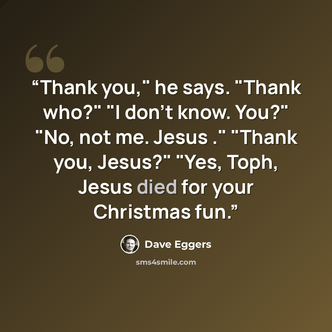 “Thank you," he says. "Thank who?" "I don't know. You?" "No, not me. Jesus ." "Thank you, Jesus?" "Yes, Toph, Jesus died for your Christmas fun.” quote by Dave Eggers