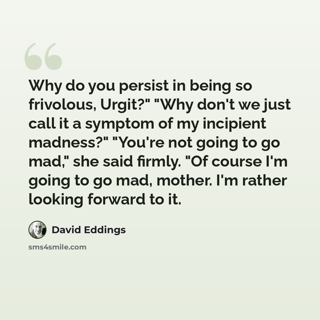 “Why do you persist in being so frivolous, Urgit?" "Why don't we just call it a symptom of my incipient madness?" "You're not going to go mad," she said firmly. "Of course I'm going to go mad, mother. I'm rather looking forward to it.” quote by David Eddings