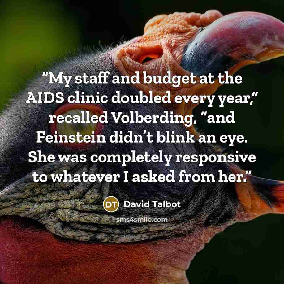 “My staff and budget at the AIDS clinic doubled every year,” recalled Volberding, “and Feinstein didn’t blink an eye. She was completely responsive to whatever I asked from her.” quote by David Talbot