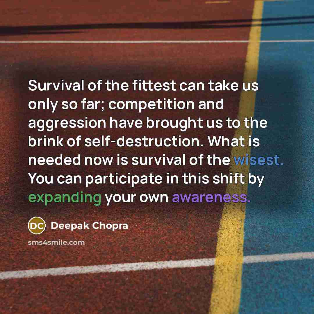 “Survival of the fittest can take us only so far; competition and aggression have brought us to the brink of self-destruction. What is needed now is survival of the wisest. You can participate in this shift by expanding your own awareness.” quote by Deepak Chopra