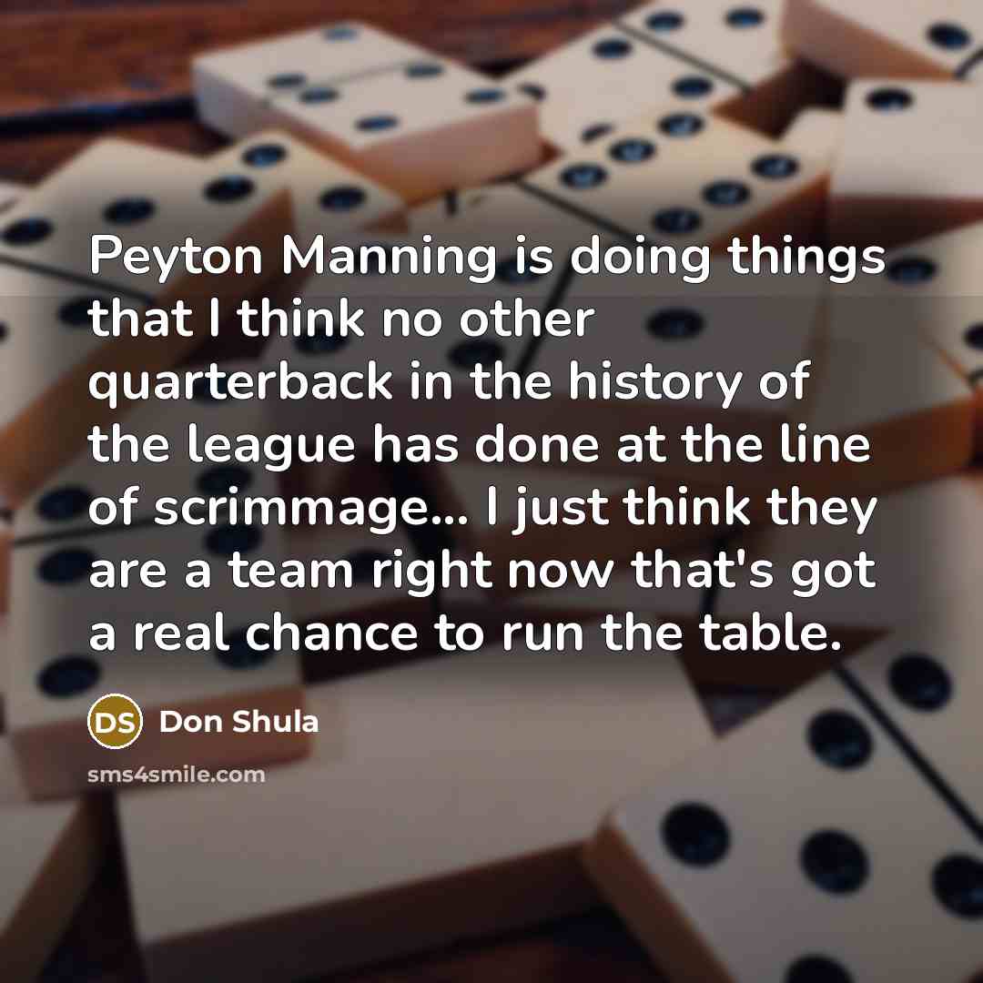 “Peyton Manning is doing things that I think no other quarterback in the history of the league has done at the line of scrimmage... I just think they are a team right now that's got a real chance to run the table.” quote by Don Shula