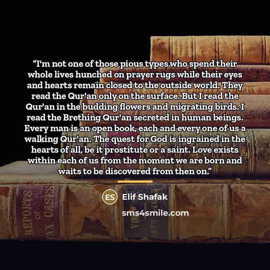“I'm not one of those pious types who spend their whole lives hunched on prayer rugs while their eyes and hearts remain closed to the outside world. They read the Qur'an only on the surface. But I read the Qur'an in the budding flowers and migrating birds. I read the Brething Qur'an secreted in…” quote by Elif Shafak