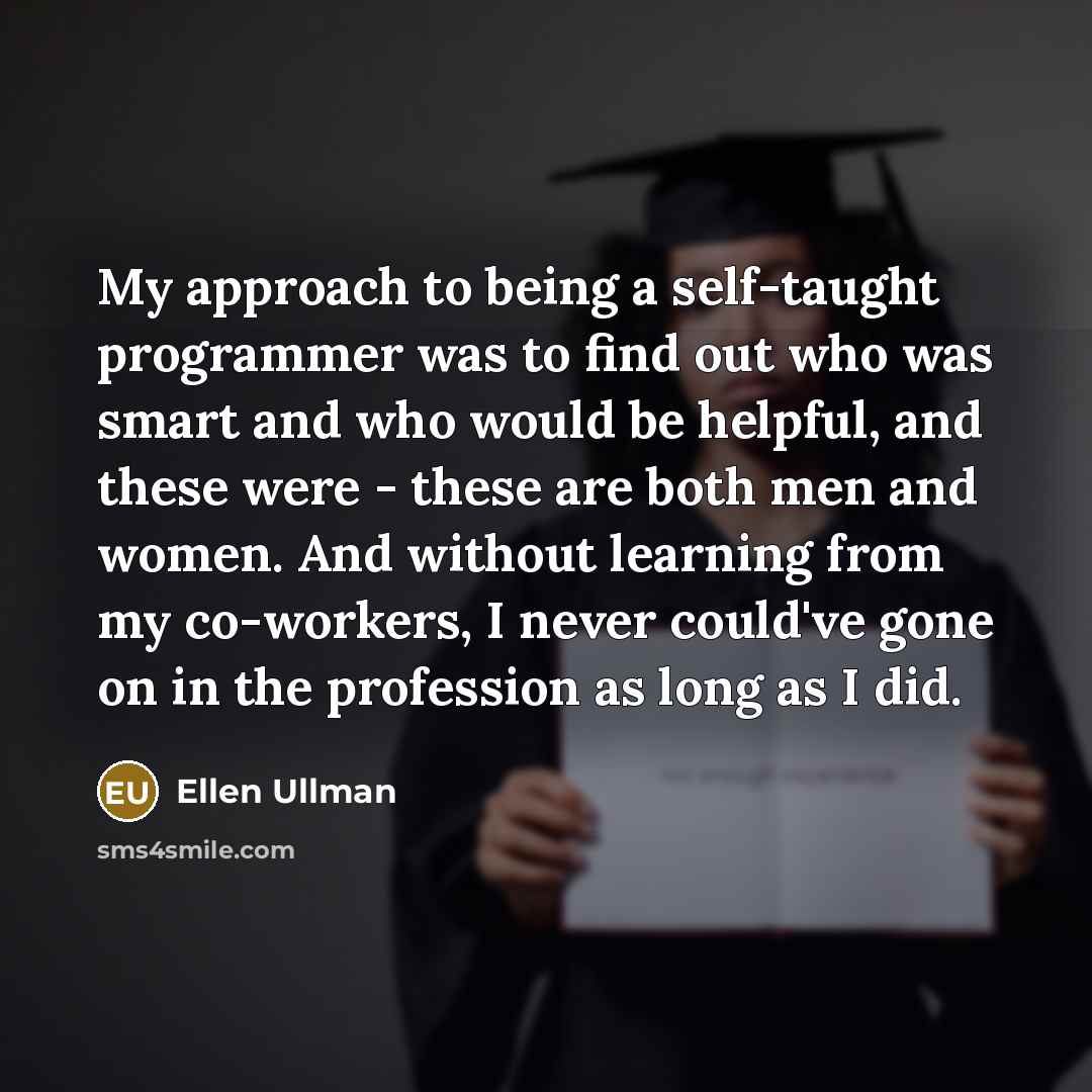 “My approach to being a self-taught programmer was to find out who was smart and who would be helpful, and these were - these are both men and women. And without learning from my co-workers, I never could've gone on in the profession as long as I did.” quote by Ellen Ullman