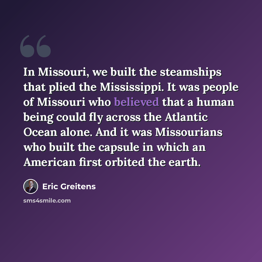 “In Missouri, we built the steamships that plied the Mississippi. It was people of Missouri who believed that a human being could fly across the Atlantic Ocean alone. And it was Missourians who built the capsule in which an American first orbited the earth.” quote by Eric Greitens