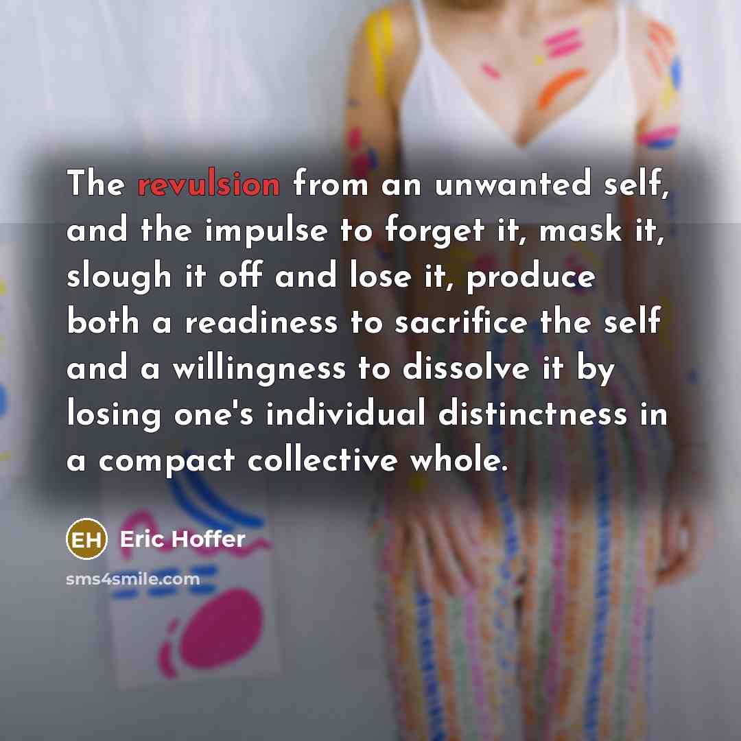 “The revulsion from an unwanted self, and the impulse to forget it, mask it, slough it off and lose it, produce both a readiness to sacrifice the self and a willingness to dissolve it by losing one's individual distinctness in a compact collective whole.” quote by Eric Hoffer