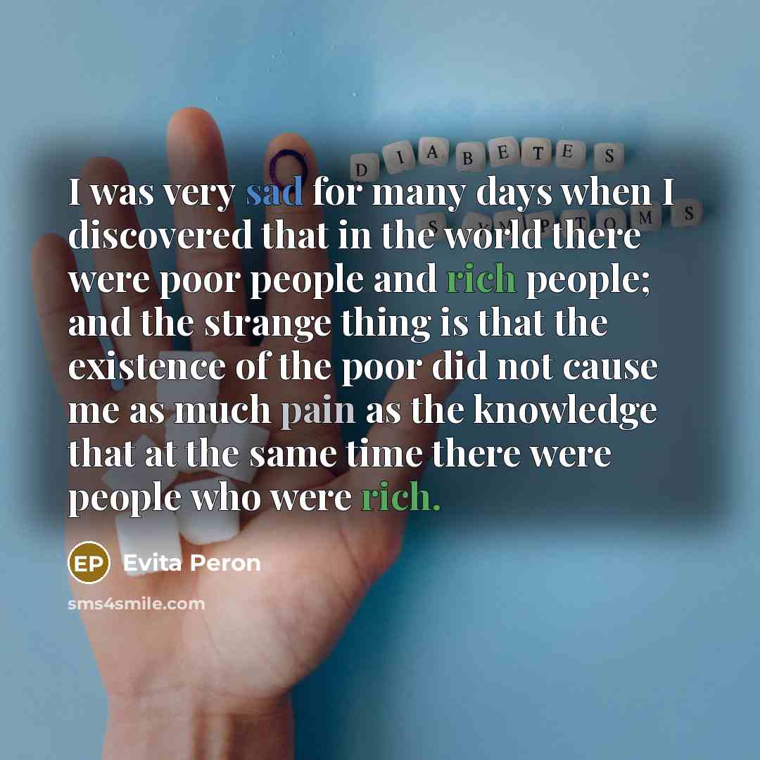 “I was very sad for many days when I discovered that in the world there were poor people and rich people; and the strange thing is that the existence of the poor did not cause me as much pain as the knowledge that at the same time there were people who were rich.” quote by Evita Peron
