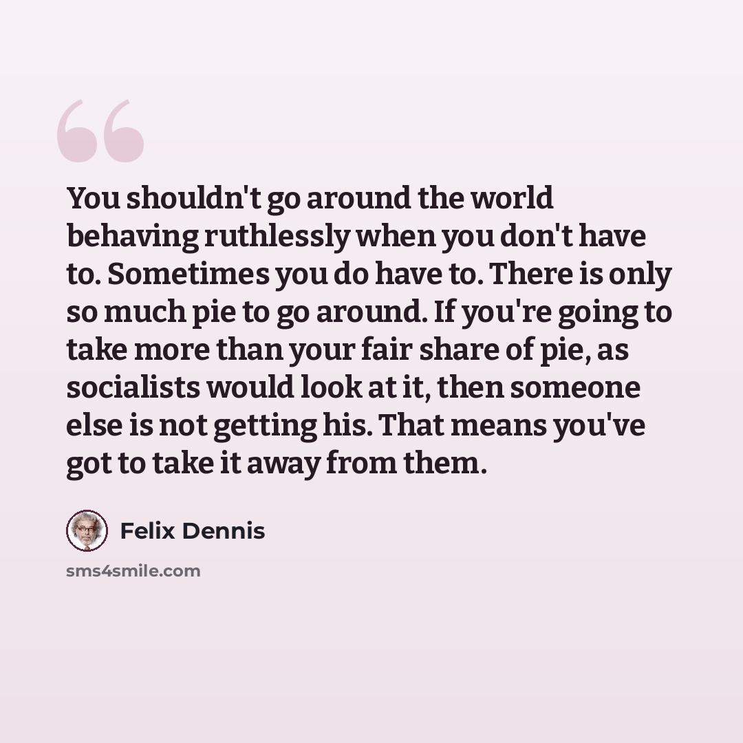 “You shouldn't go around the world behaving ruthlessly when you don't have to. Sometimes you do have to. There is only so much pie to go around. If you're going to take more than your fair share of pie, as socialists would look at it, then someone else is not getting his. That means you've got to…” quote by Felix Dennis