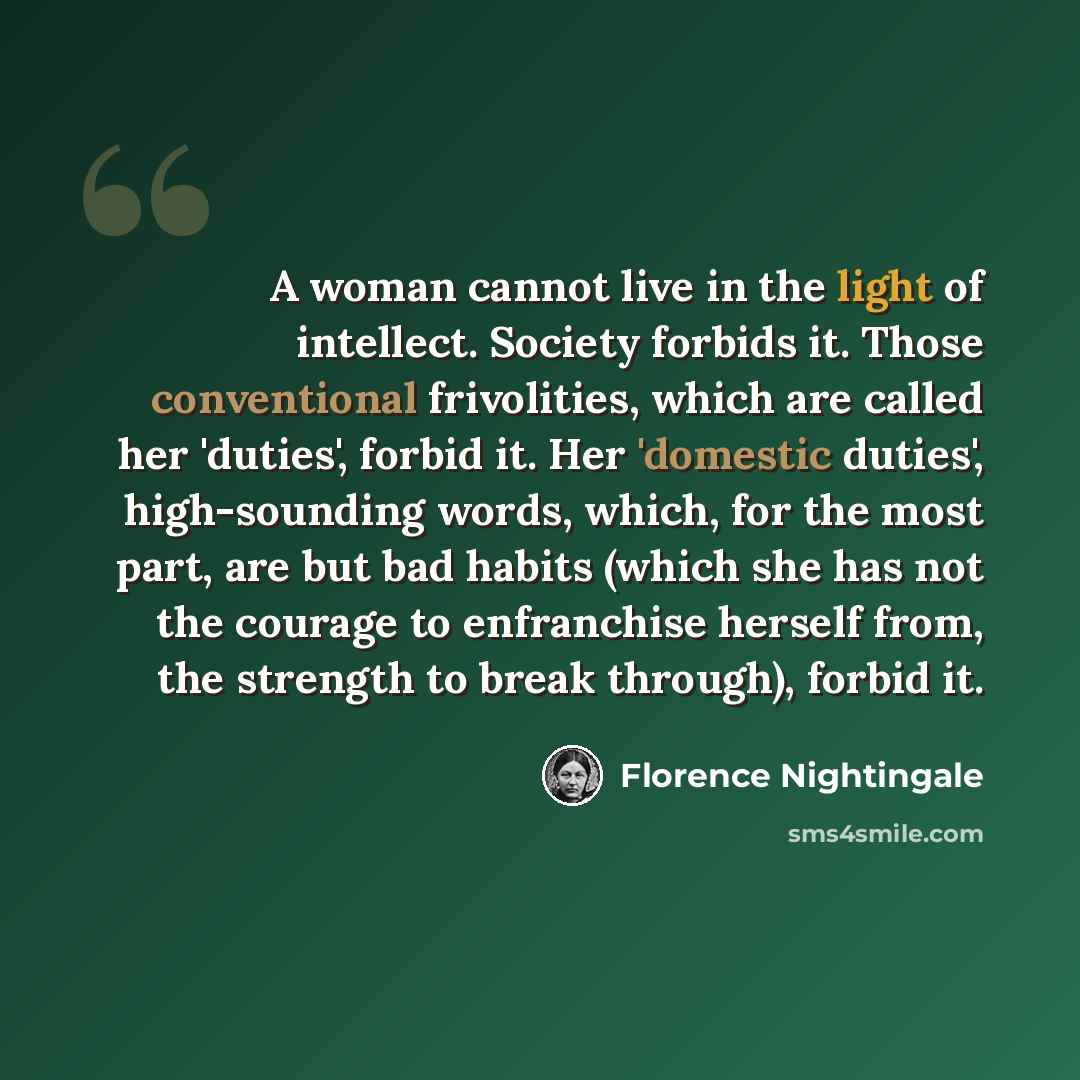 “A woman cannot live in the light of intellect. Society forbids it. Those conventional frivolities, which are called her 'duties', forbid it. Her 'domestic duties', high-sounding words, which, for the most part, are but bad habits (which she has not the courage to enfranchise herself from, the…” quote by Florence Nightingale