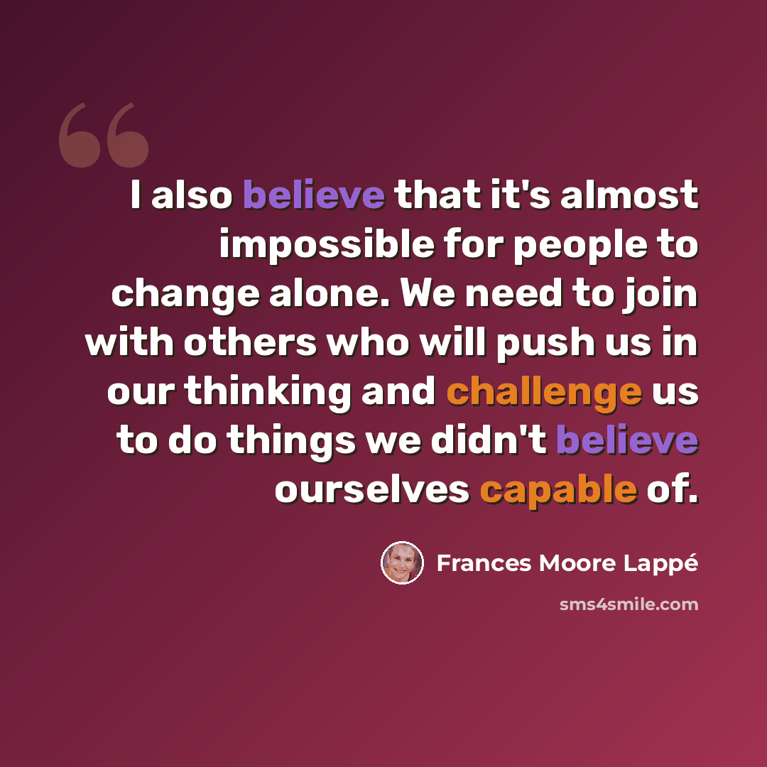 “I also believe that it's almost impossible for people to change alone. We need to join with others who will push us in our thinking and challenge us to do things we didn't believe ourselves capable of.” quote by Frances Moore Lappé