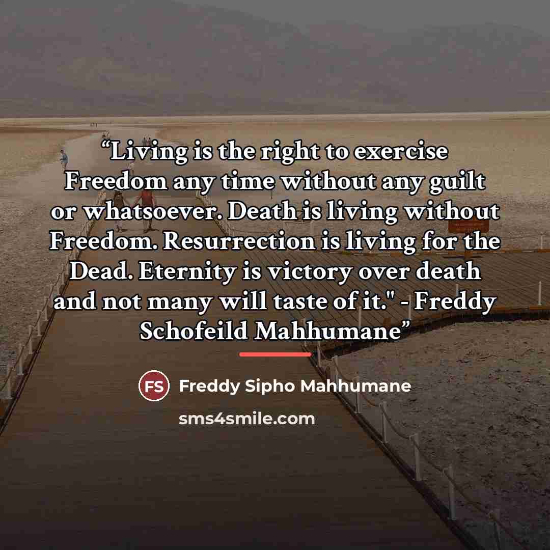 “Living is the right to exercise Freedom any time without any guilt or whatsoever. Death is living without Freedom. Resurrection is living for the Dead. Eternity is victory over death and not many will taste of it." - Freddy Schofeild Mahhumane” quote by Freddy Sipho Mahhumane