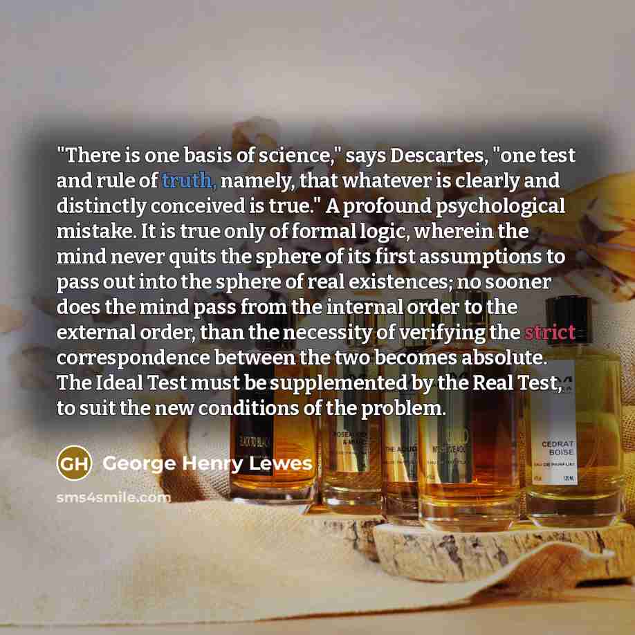 “"There is one basis of science," says Descartes, "one test and rule of truth, namely, that whatever is clearly and distinctly conceived is true." A profound psychological mistake. It is true only of formal logic, wherein the mind never quits the sphere of its first assumptions to pass out into the…” quote by George Henry Lewes