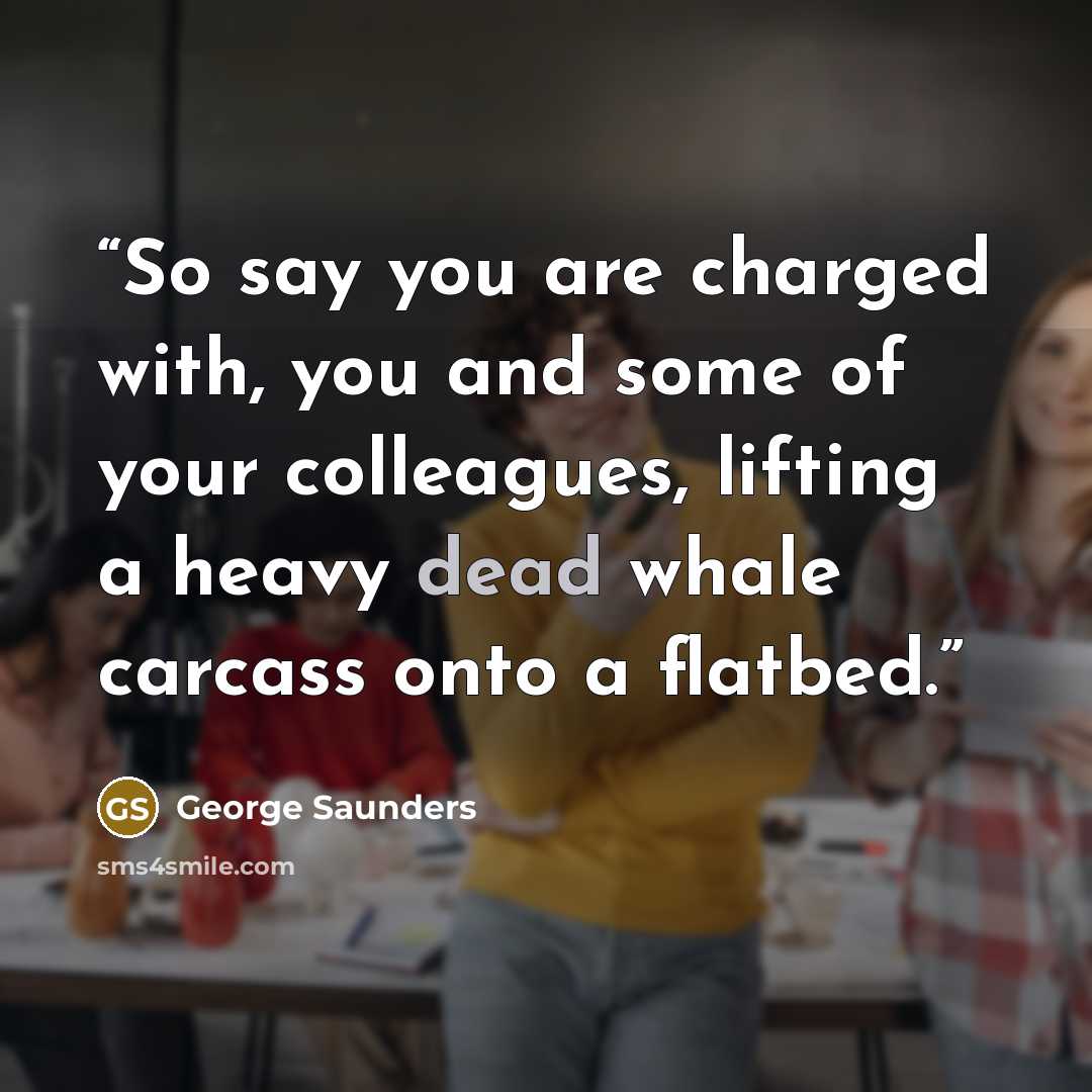 “So say you are charged with, you and some of your colleagues, lifting a heavy dead whale carcass onto a flatbed.” quote by George Saunders