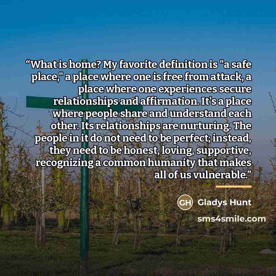 “What is home? My favorite definition is "a safe place," a place where one is free from attack, a place where one experiences secure relationships and affirmation. It's a place where people share and understand each other. Its relationships are nurturing. The people in it do not need to be perfect…” quote by Gladys Hunt