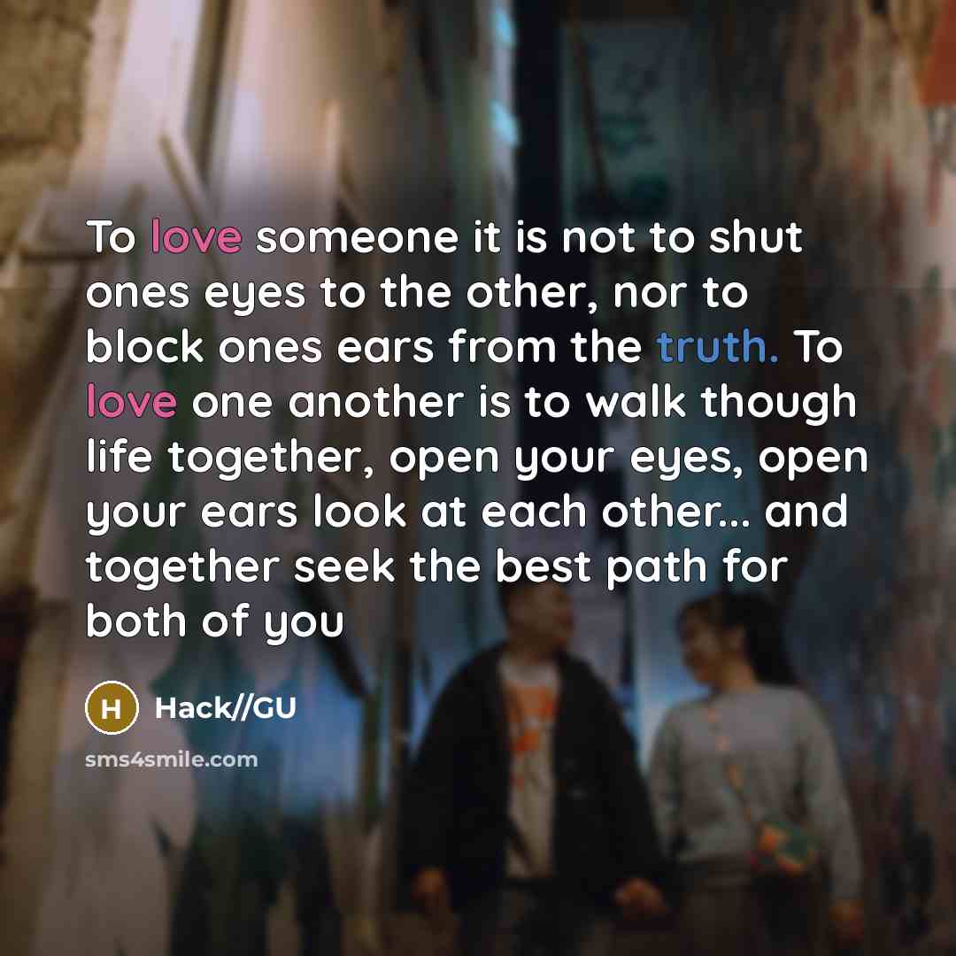 “To love someone it is not to shut ones eyes to the other, nor to block ones ears from the truth. To love one another is to walk though life together, open your eyes, open your ears look at each other... and together seek the best path for both of you” quote by Hack//GU