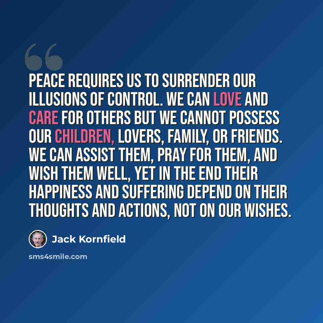 “Peace requires us to surrender our illusions of control. We can love and care for others but we cannot possess our children, lovers, family, or friends. We can assist them, pray for them, and wish them well, yet in the end their happiness and suffering depend on their thoughts and actions, not on…” quote by Jack Kornfield